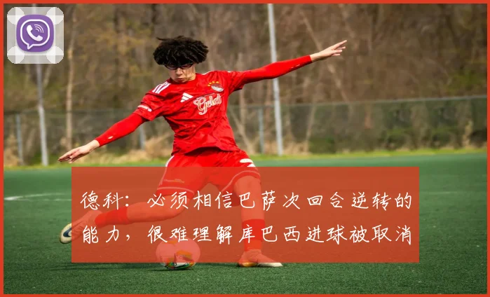 德科：必须相信巴萨次回合逆转的能力，很难理解库巴西进球被取消