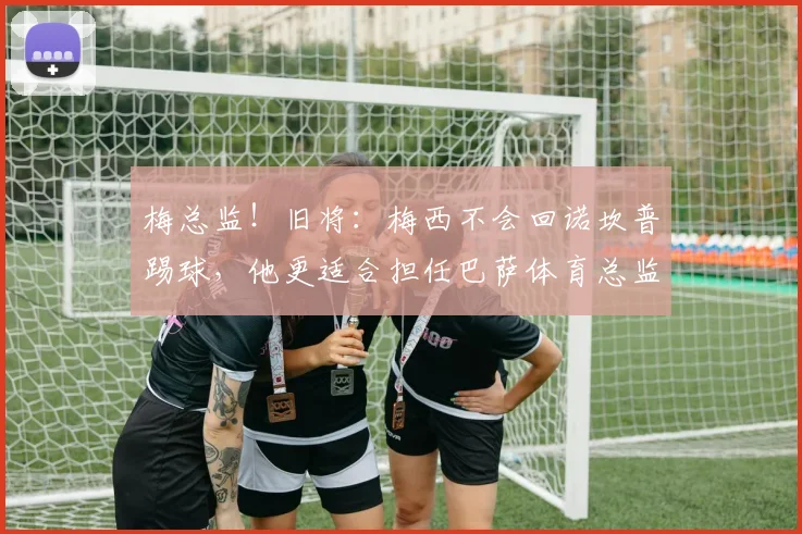 梅总监！旧将：梅西不会回诺坎普踢球，他更适合担任巴萨体育总监