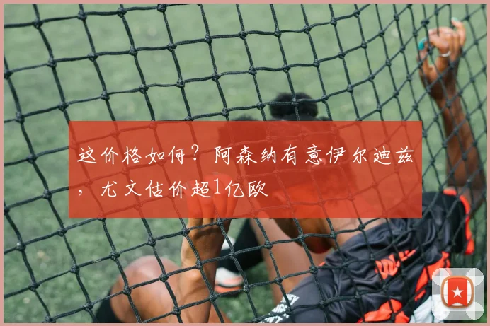 这价格如何？阿森纳有意伊尔迪兹，尤文估价超1亿欧