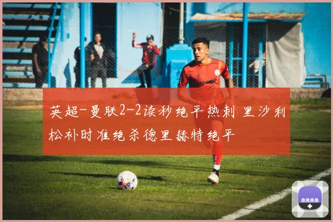 英超-曼联2-2读秒绝平热刺 里沙利松补时准绝杀德里赫特绝平