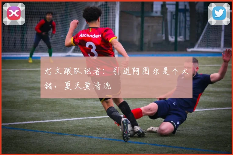 尤文跟队记者：引进阿图尔是个大错，夏天要清洗